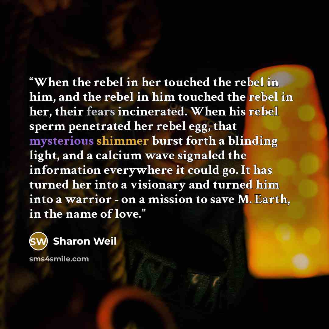 “When the rebel in her touched the rebel in him, and the rebel in him touched the rebel in her, their fears incinerated. When his rebel sperm penetrated her rebel egg, that mysterious shimmer burst forth a blinding light, and a calcium wave signaled the information everywhere it could go. It has…” quote by Sharon Weil