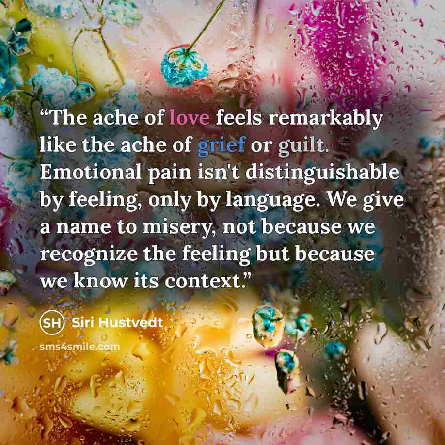 “The ache of love feels remarkably like the ache of grief or guilt. Emotional pain isn't distinguishable by feeling, only by language. We give a name to misery, not because we recognize the feeling but because we know its context.” quote by Siri Hustvedt