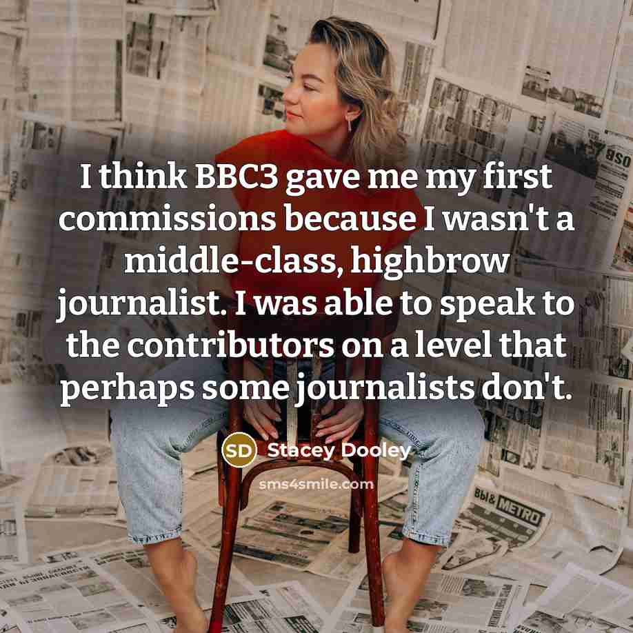 “I think BBC3 gave me my first commissions because I wasn't a middle-class, highbrow journalist. I was able to speak to the contributors on a level that perhaps some journalists don't.” quote by Stacey Dooley