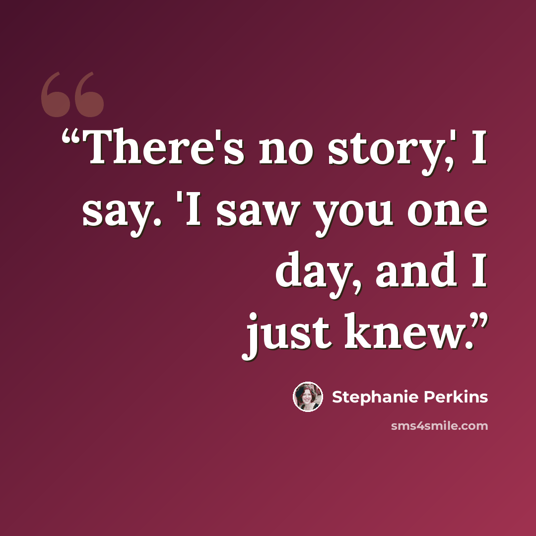 “There's no story,' I say. 'I saw you one day, and I just knew.” quote by Stephanie Perkins