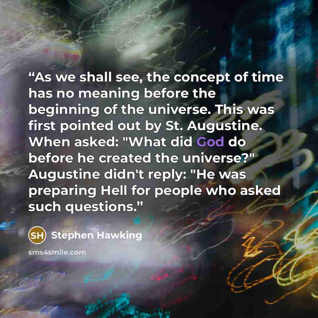 “As we shall see, the concept of time has no meaning before the beginning of the universe. This was first pointed out by St. Augustine. When asked: "What did God do before he created the universe?" Augustine didn't reply: "He was preparing Hell for people who asked such questions.” quote by Stephen Hawking