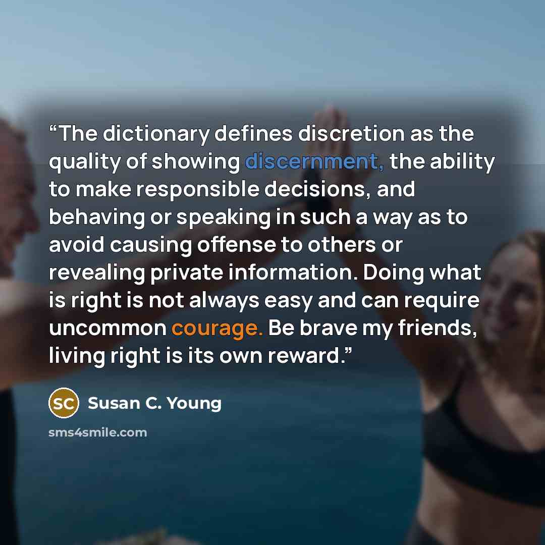 “The dictionary defines discretion as the quality of showing discernment, the ability to make responsible decisions, and behaving or speaking in such a way as to avoid causing offense to others or revealing private information. Doing what is right is not always easy and can require uncommon…” quote by Susan C. Young