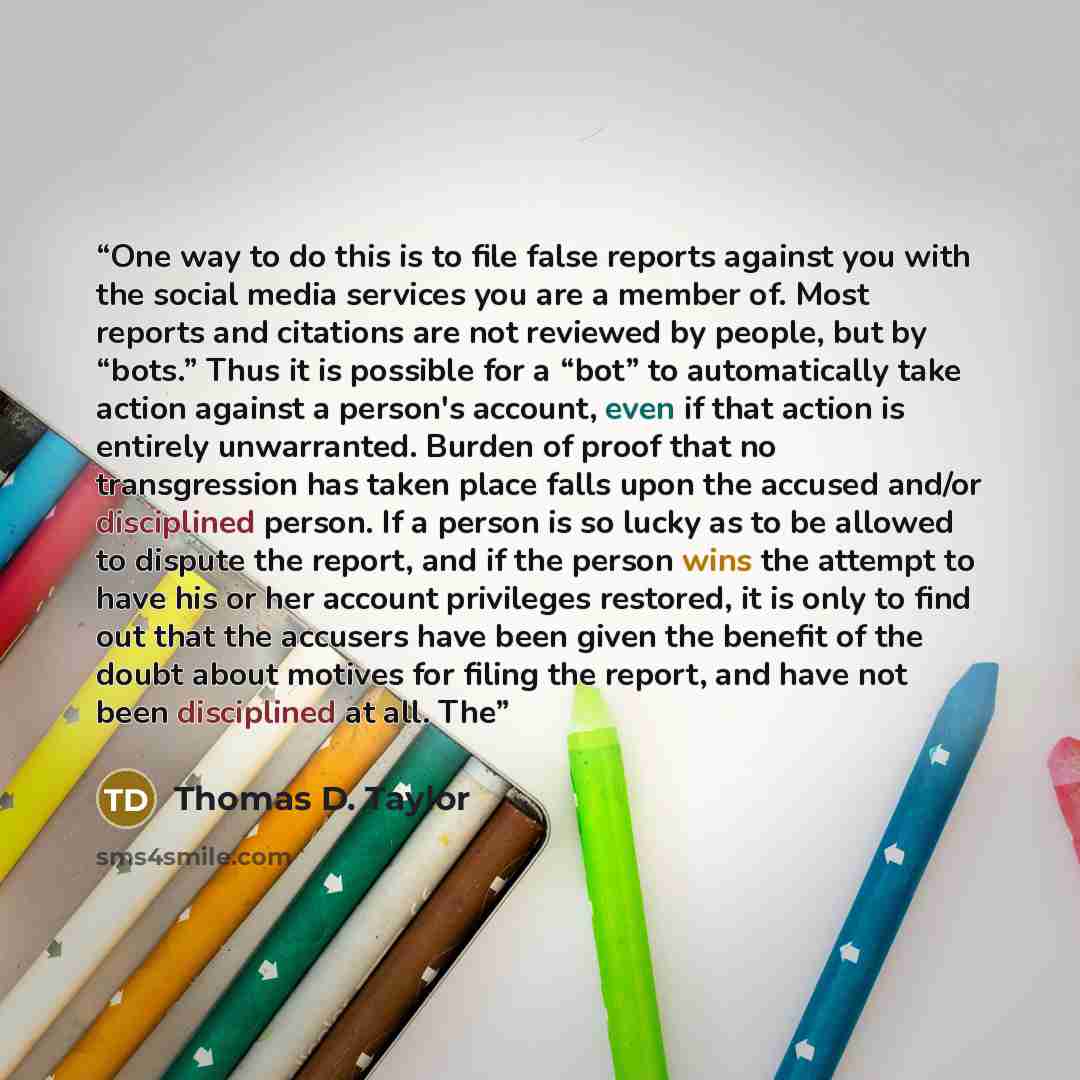 “One way to do this is to file false reports against you with the social media services you are a member of. Most reports and citations are not reviewed by people, but by “bots.” Thus it is possible for a “bot” to automatically take action against a person's account, even if that action is entirely…” quote by Thomas D. Taylor