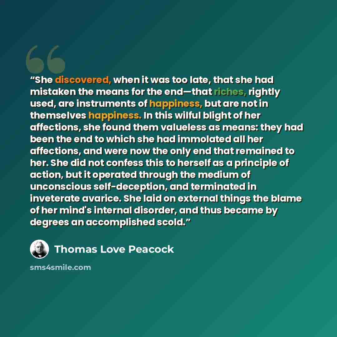 “She discovered, when it was too late, that she had mistaken the means for the end—that riches, rightly used, are instruments of happiness, but are not in themselves happiness. In this wilful blight of her affections, she found them valueless as means: they had been the end to which she had…” quote by Thomas Love Peacock