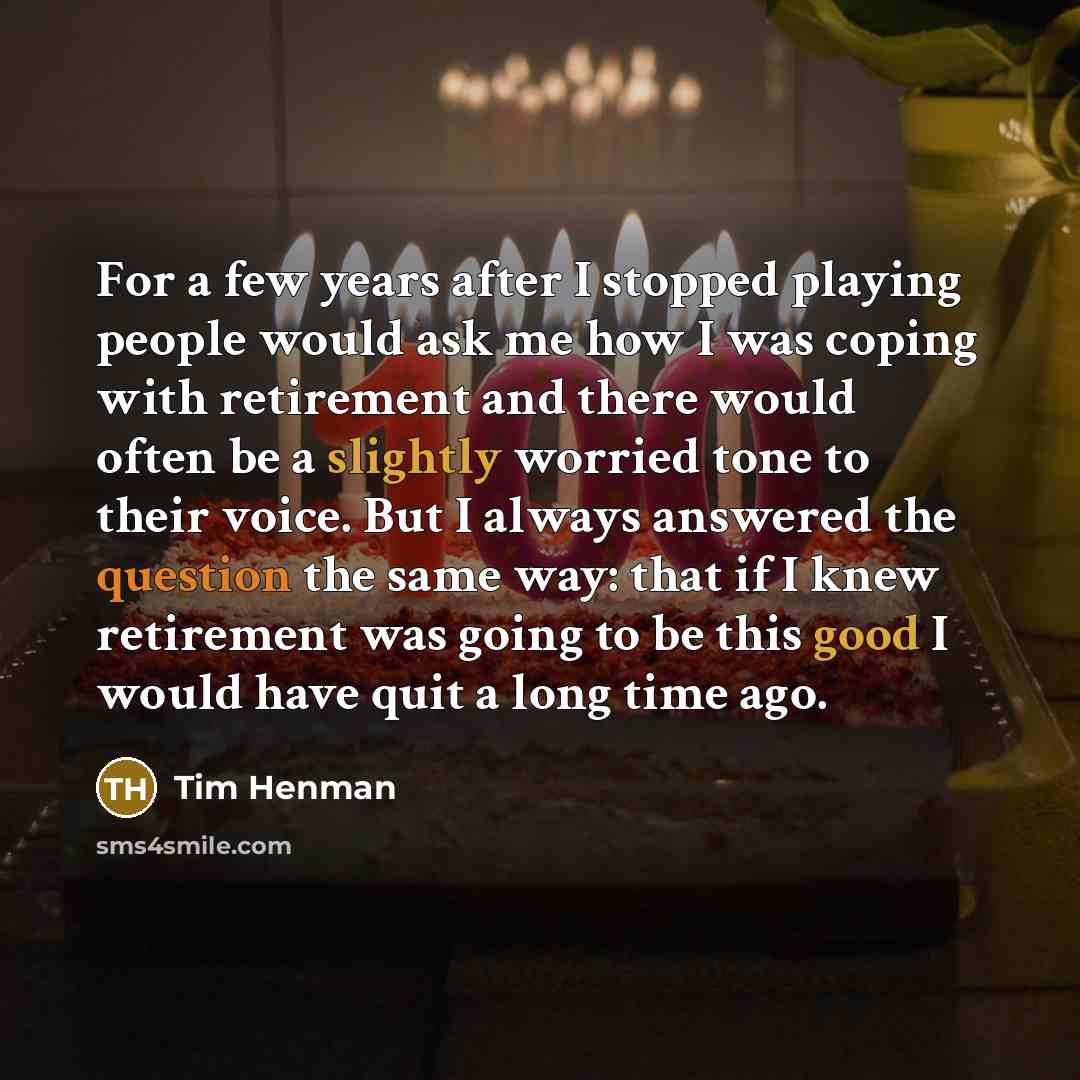 “For a few years after I stopped playing people would ask me how I was coping with retirement and there would often be a slightly worried tone to their voice. But I always answered the question the same way: that if I knew retirement was going to be this good I would have quit a long time ago.” quote by Tim Henman