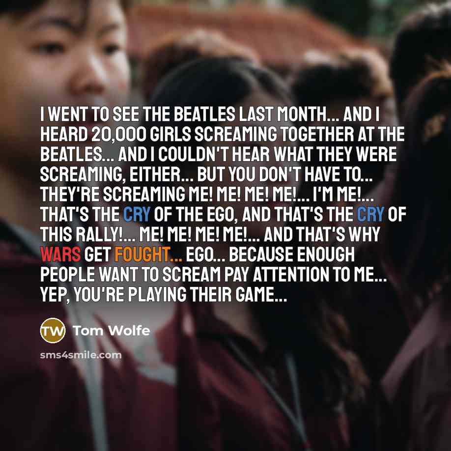 “I went to see the Beatles last month... And I heard 20,000 girls screaming together at the Beatles... and I couldn't hear what they were screaming, either... But you don't have to... They're screaming Me! Me! Me! Me!... I'm Me!... That's the cry of the ego, and that's the cry of this rally!... Me!…” quote by Tom Wolfe