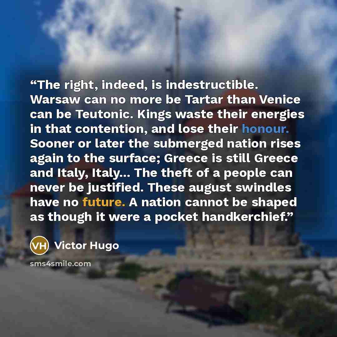 “The right, indeed, is indestructible. Warsaw can no more be Tartar than Venice can be Teutonic. Kings waste their energies in that contention, and lose their honour. Sooner or later the submerged nation rises again to the surface; Greece is still Greece and Italy, Italy... The theft of a people…” quote by Victor Hugo