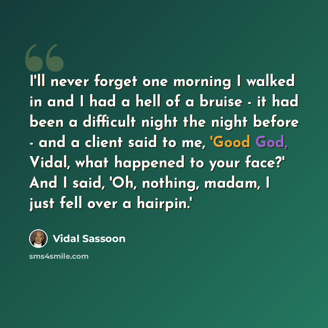 “I'll never forget one morning I walked in and I had a hell of a bruise - it had been a difficult night the night before - and a client said to me, 'Good God, Vidal, what happened to your face?' And I said, 'Oh, nothing, madam, I just fell over a hairpin.'” quote by Vidal Sassoon