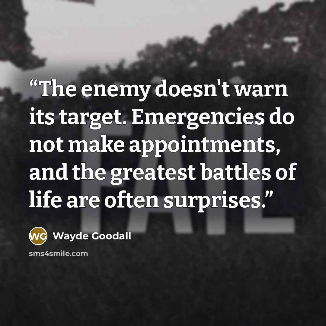 “The enemy doesn't warn its target. Emergencies do not make appointments, and the greatest battles of life are often surprises.” quote by Wayde Goodall