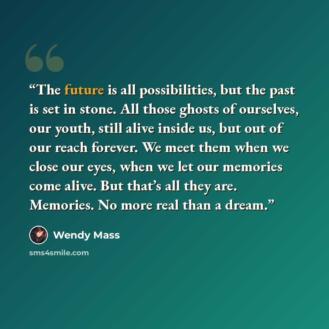 “The future is all possibilities, but the past is set in stone. All those ghosts of ourselves, our youth, still alive inside us, but out of our reach forever. We meet them when we close our eyes, when we let our memories come alive. But that’s all they are. Memories. No more real than a dream.” quote by Wendy Mass