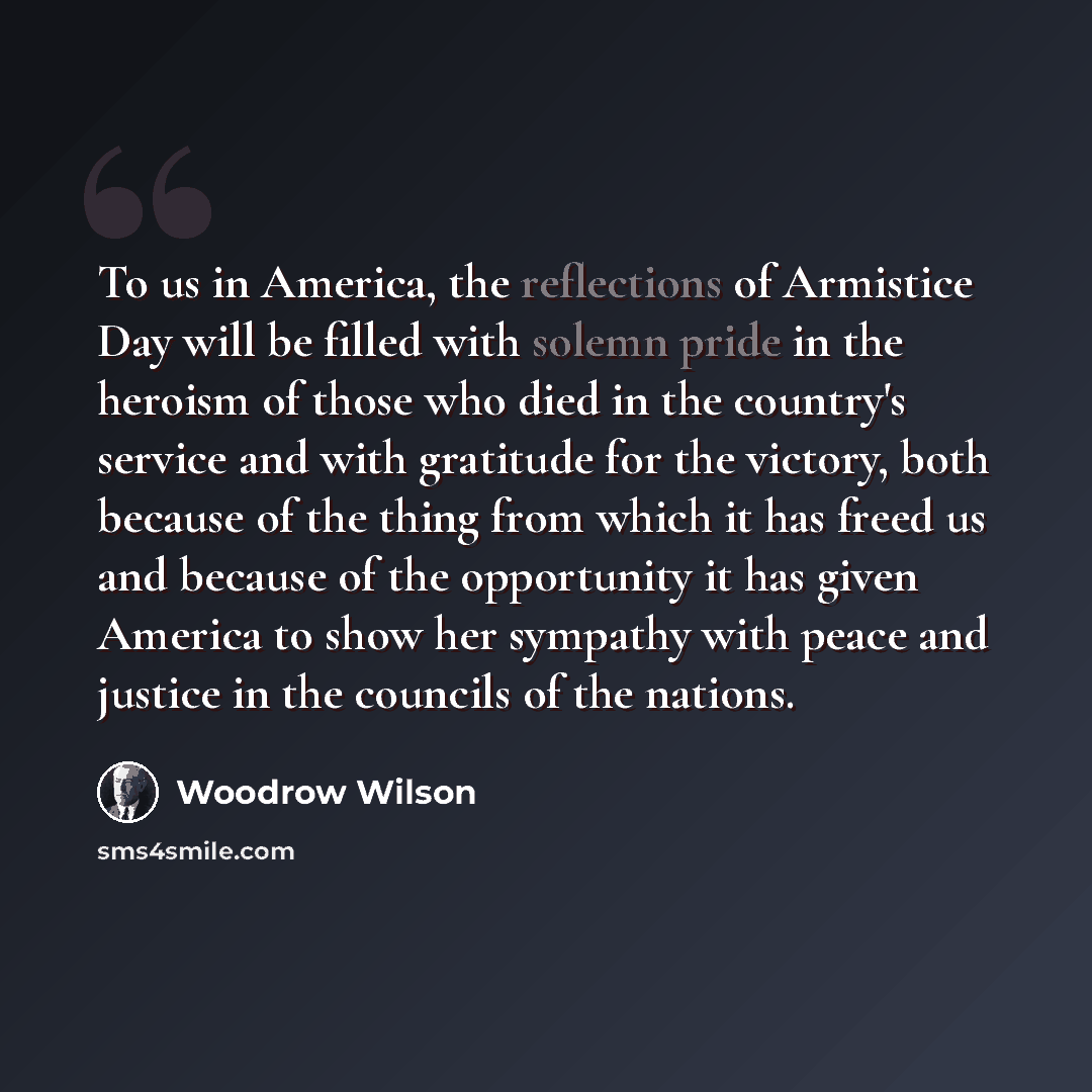 “To us in America, the reflections of Armistice Day will be filled with solemn pride in the heroism of those who died in the country's service and with gratitude for the victory, both because of the thing from which it has freed us and because of the opportunity it has given America to show her…” quote by Woodrow Wilson