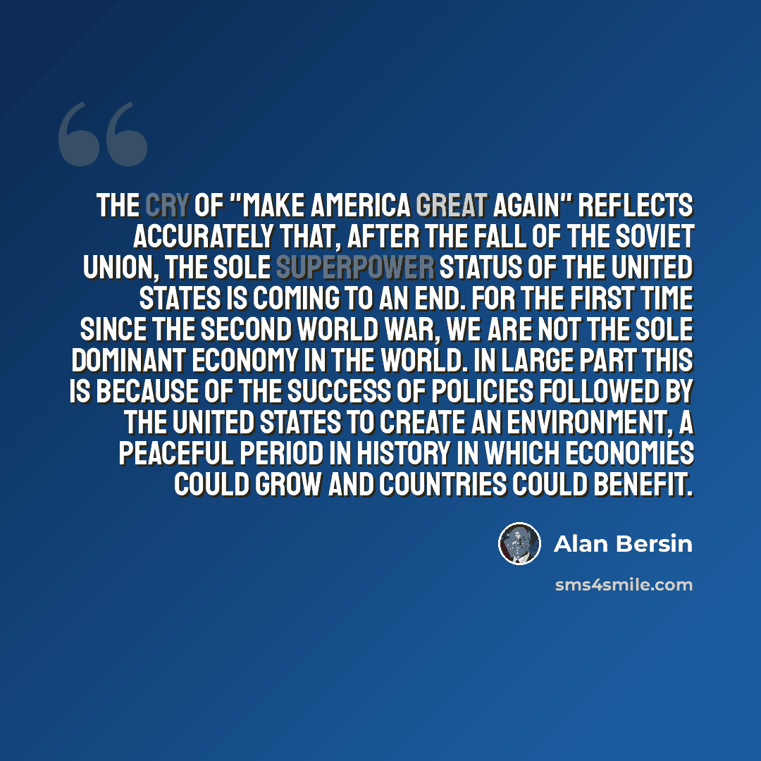 “The cry of "Make America Great Again" reflects accurately that, after the fall of the Soviet Union, the sole superpower status of the United States is coming to an end. For the first time since the second World War, we are not the sole dominant economy in the world. In large part this is because…” quote by Alan Bersin