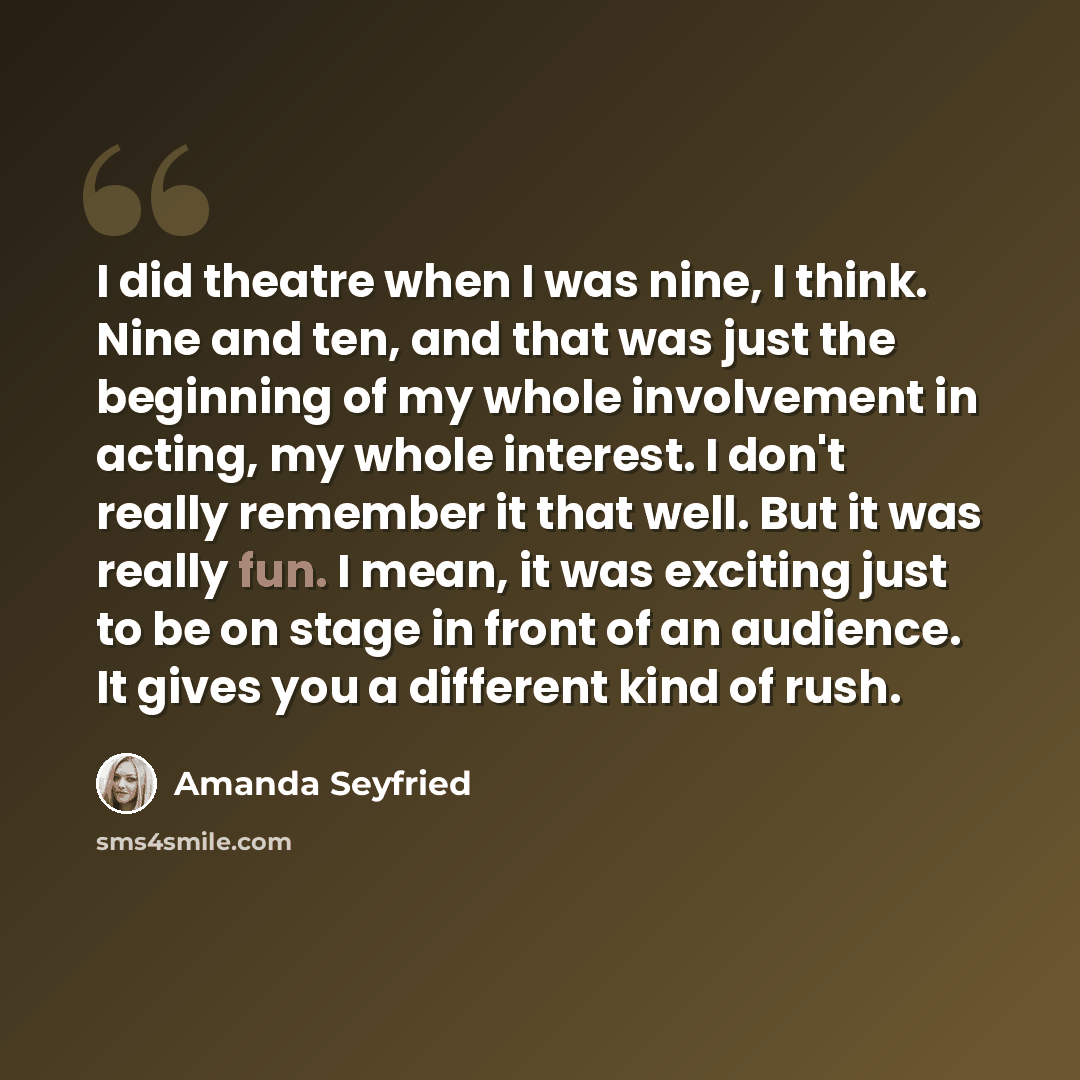 “I did theatre when I was nine, I think. Nine and ten, and that was just the beginning of my whole involvement in acting, my whole interest. I don't really remember it that well. But it was really fun. I mean, it was exciting just to be on stage in front of an audience. It gives you a different…” quote by Amanda Seyfried