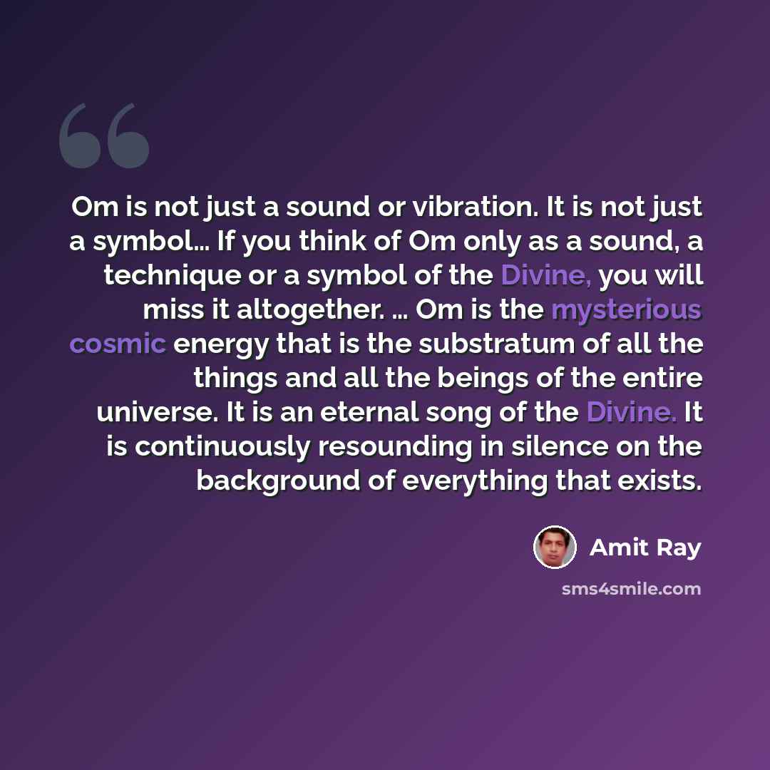 “Om is not just a sound or vibration. It is not just a symbol… If you think of Om only as a sound, a technique or a symbol of the Divine, you will miss it altogether. … Om is the mysterious cosmic energy that is the substratum of all the things and all the beings of the entire universe. It is an…” quote by Amit Ray