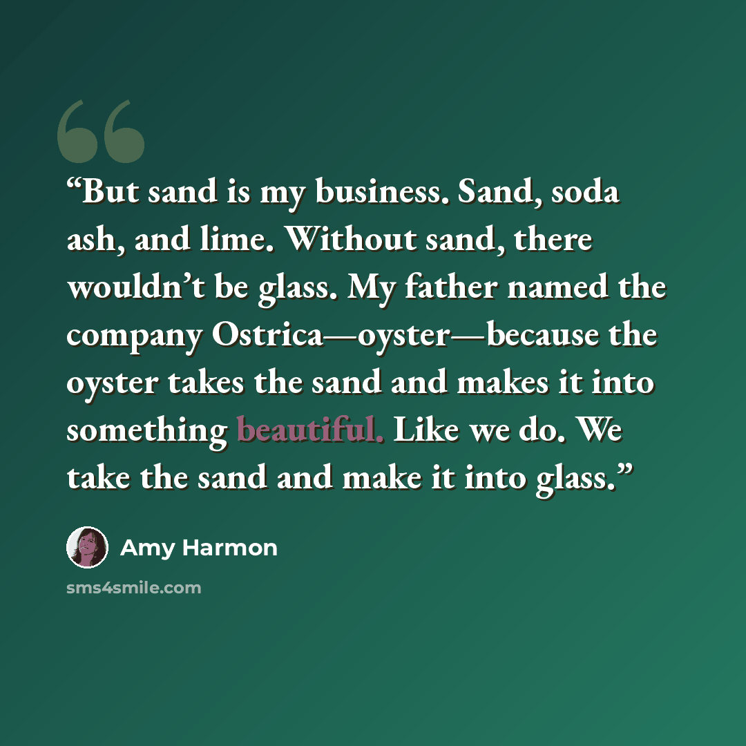 “But sand is my business. Sand, soda ash, and lime. Without sand, there wouldn’t be glass. My father named the company Ostrica—oyster—because the oyster takes the sand and makes it into something beautiful. Like we do. We take the sand and make it into glass.” quote by Amy Harmon