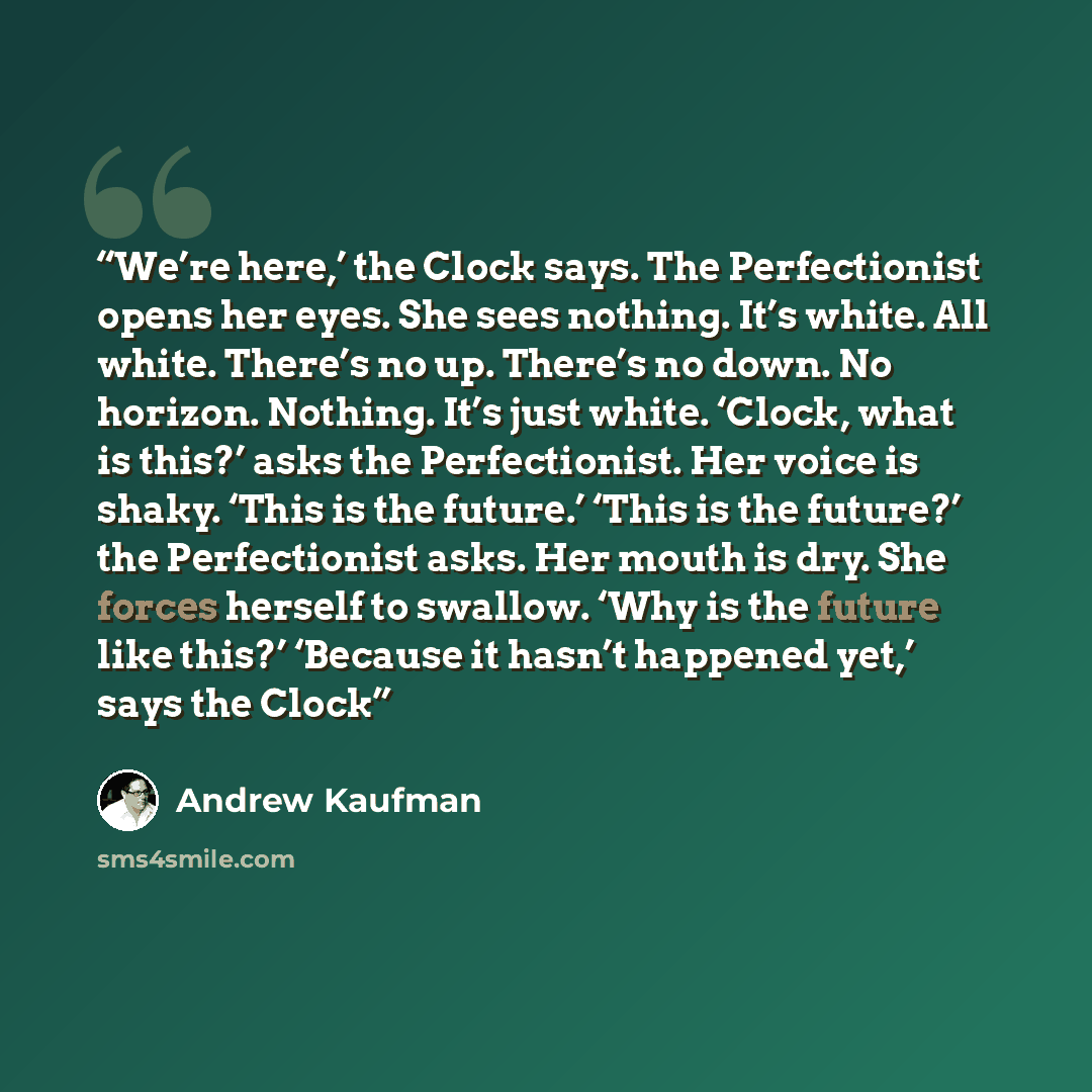 “We’re here,’ the Clock says. The Perfectionist opens her eyes. She sees nothing. It’s white. All white. There’s no up. There’s no down. No horizon. Nothing. It’s just white. ‘Clock, what is this?’ asks the Perfectionist. Her voice is shaky. ‘This is the future.’ ‘This is the future?’ the…” quote by Andrew Kaufman