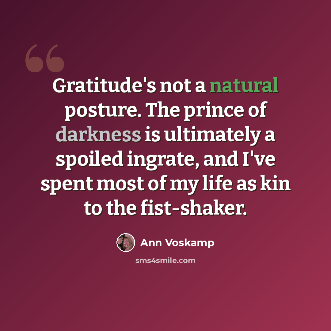 “Gratitude's not a natural posture. The prince of darkness is ultimately a spoiled ingrate, and I've spent most of my life as kin to the fist-shaker.” quote by Ann Voskamp