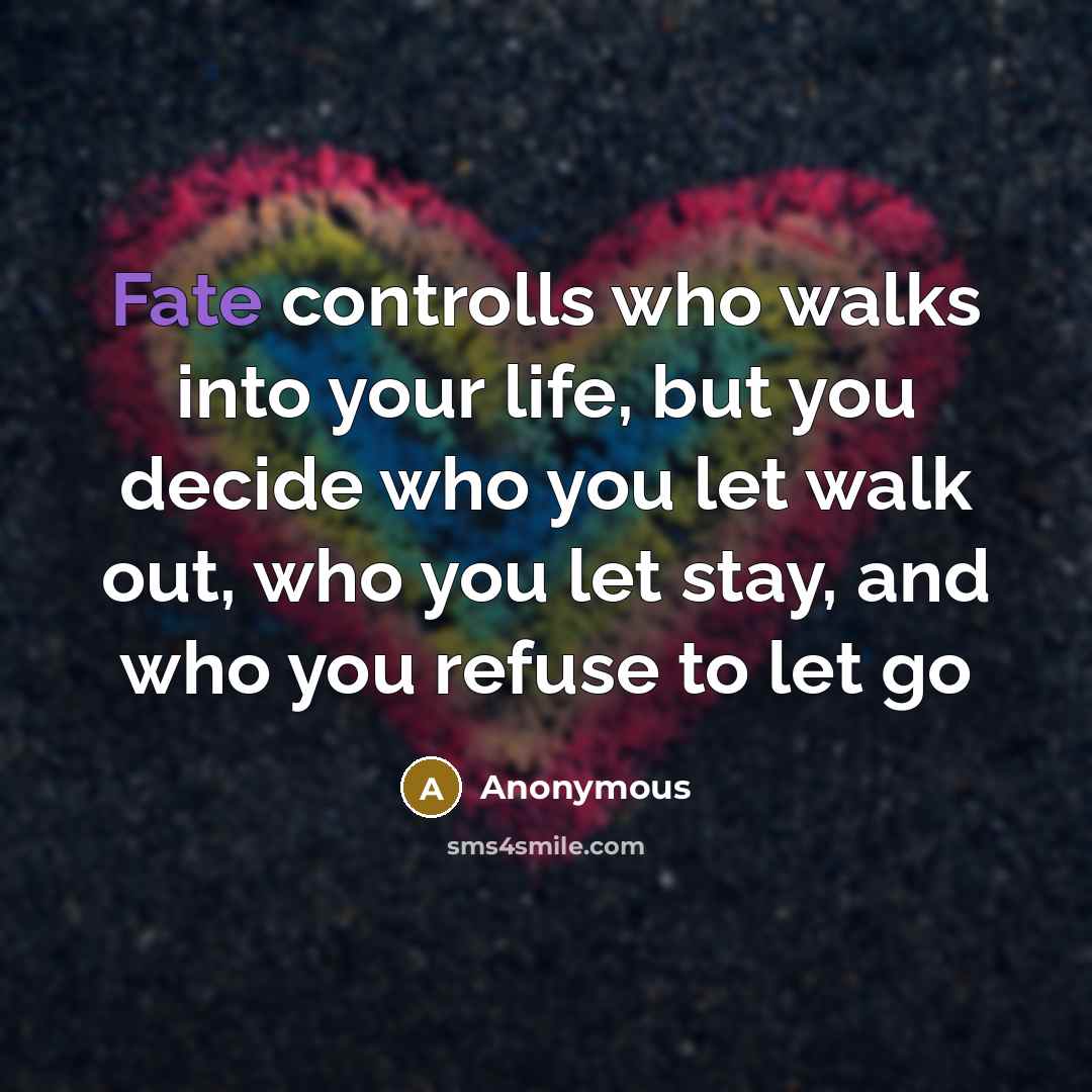 “Fate controlls who walks into your life, but you decide who you let walk out, who you let stay, and who you refuse to let go” quote by Anonymous