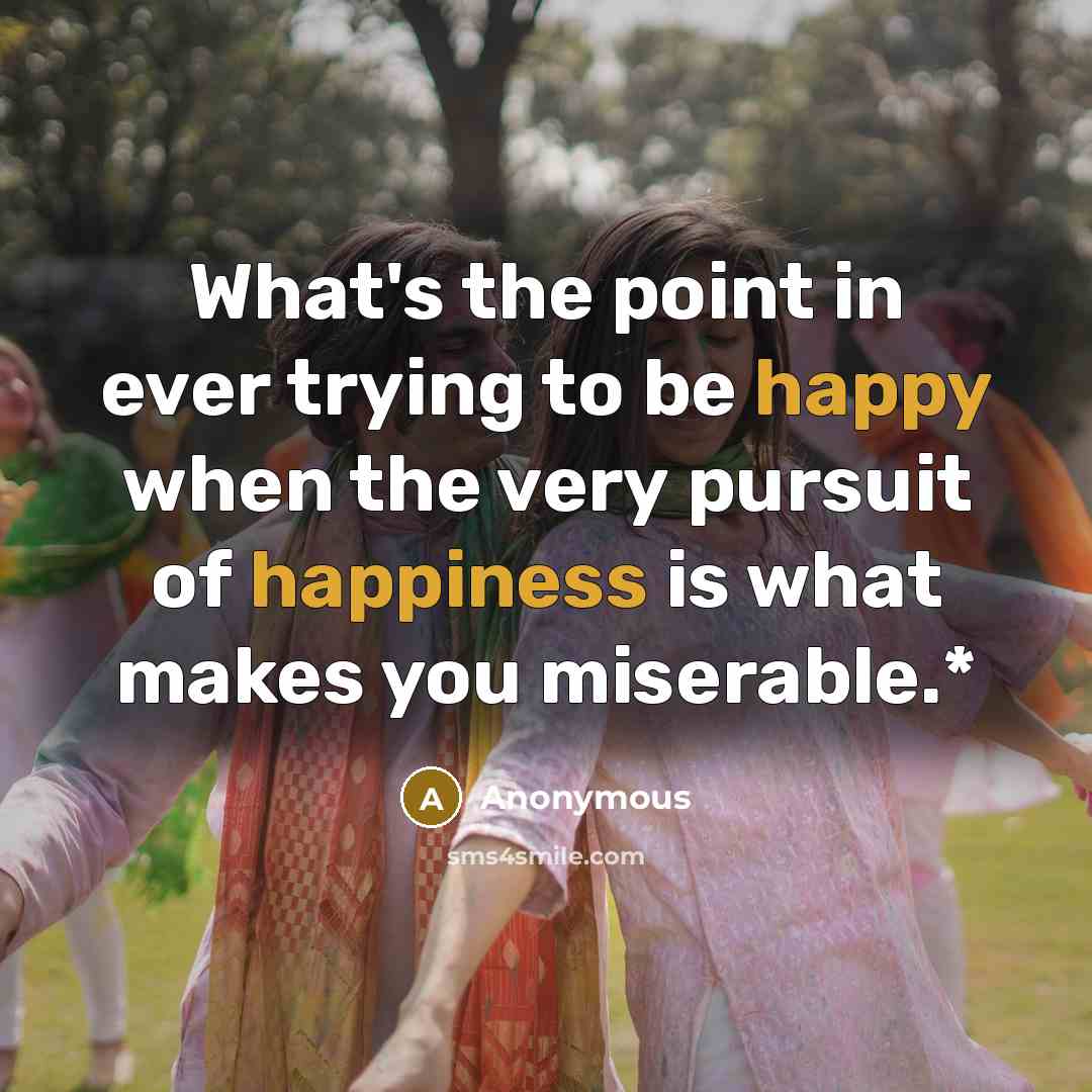 “What's the point in ever trying to be happy when the very pursuit of happiness is what makes you miserable.*” quote by Anonymous