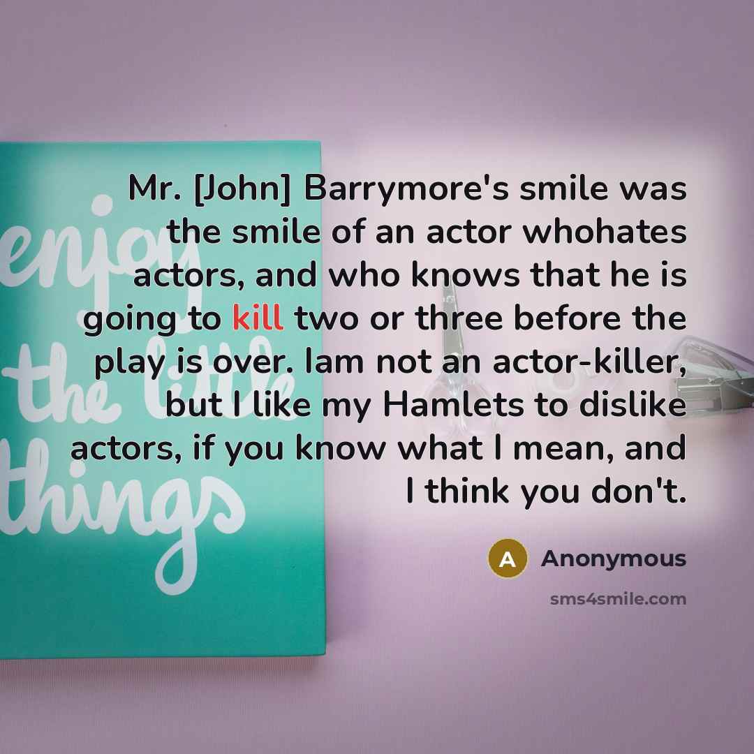“Mr. [John] Barrymore's smile was the smile of an actor whohates actors, and who knows that he is going to kill two or three before the play is over. Iam not an actor-killer, but I like my Hamlets to dislike actors, if you know what I mean, and I think you don't.” quote by Anonymous