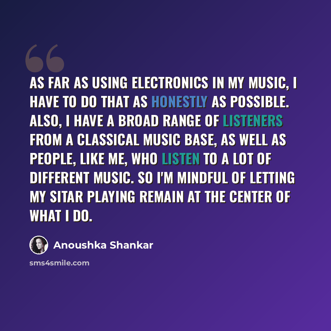 “As far as using electronics in my music, I have to do that as honestly as possible. Also, I have a broad range of listeners from a classical music base, as well as people, like me, who listen to a lot of different music. So I'm mindful of letting my sitar playing remain at the center of what I do.” quote by Anoushka Shankar