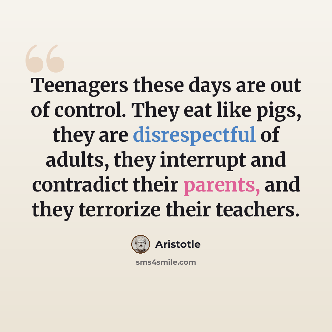 “Teenagers these days are out of control. They eat like pigs, they are disrespectful of adults, they interrupt and contradict their parents, and they terrorize their teachers.” quote by Aristotle