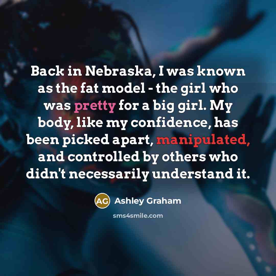 “Back in Nebraska, I was known as the fat model - the girl who was pretty for a big girl. My body, like my confidence, has been picked apart, manipulated, and controlled by others who didn't necessarily understand it.” quote by Ashley Graham