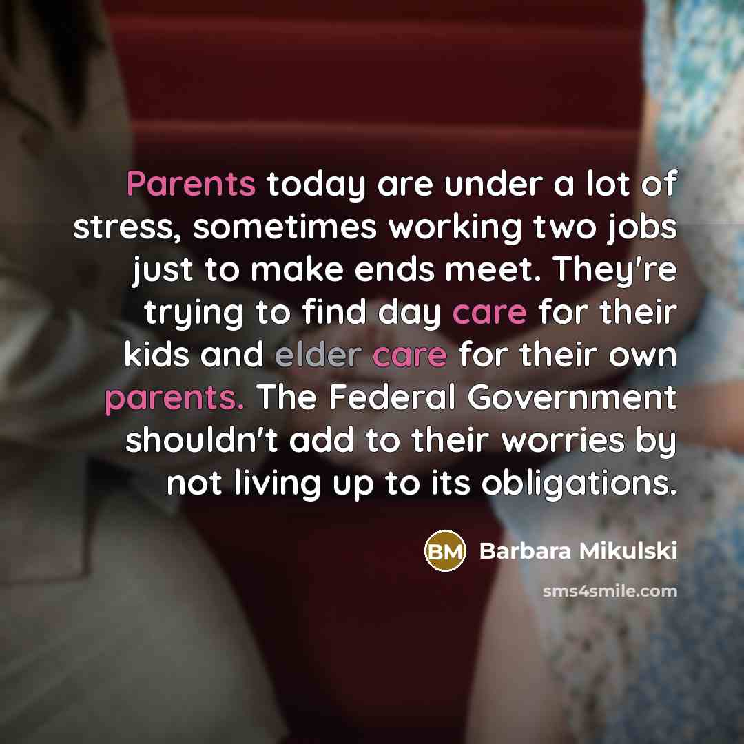“Parents today are under a lot of stress, sometimes working two jobs just to make ends meet. They're trying to find day care for their kids and elder care for their own parents. The Federal Government shouldn't add to their worries by not living up to its obligations.” quote by Barbara Mikulski