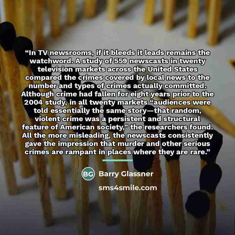 “In TV newsrooms, if it bleeds it leads remains the watchword. A study of 559 newscasts in twenty television markets across the United States compared the crimes covered by local news to the number and types of crimes actually committed. Although crime had fallen for eight years prior to the 2004…” quote by Barry Glassner