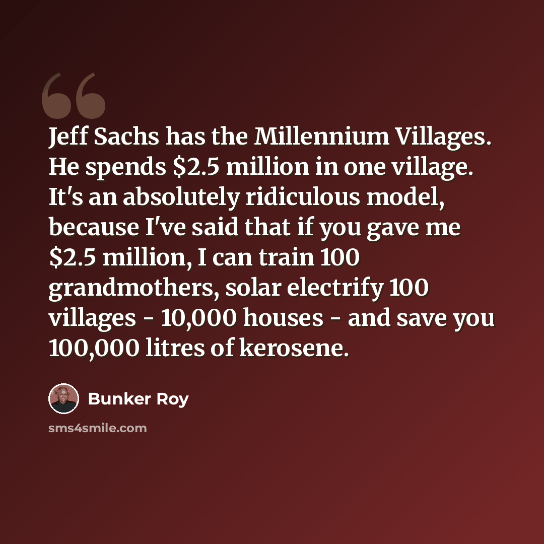 “Jeff Sachs has the Millennium Villages. He spends $2.5 million in one village. It's an absolutely ridiculous model, because I've said that if you gave me $2.5 million, I can train 100 grandmothers, solar electrify 100 villages - 10,000 houses - and save you 100,000 litres of kerosene.” quote by Bunker Roy