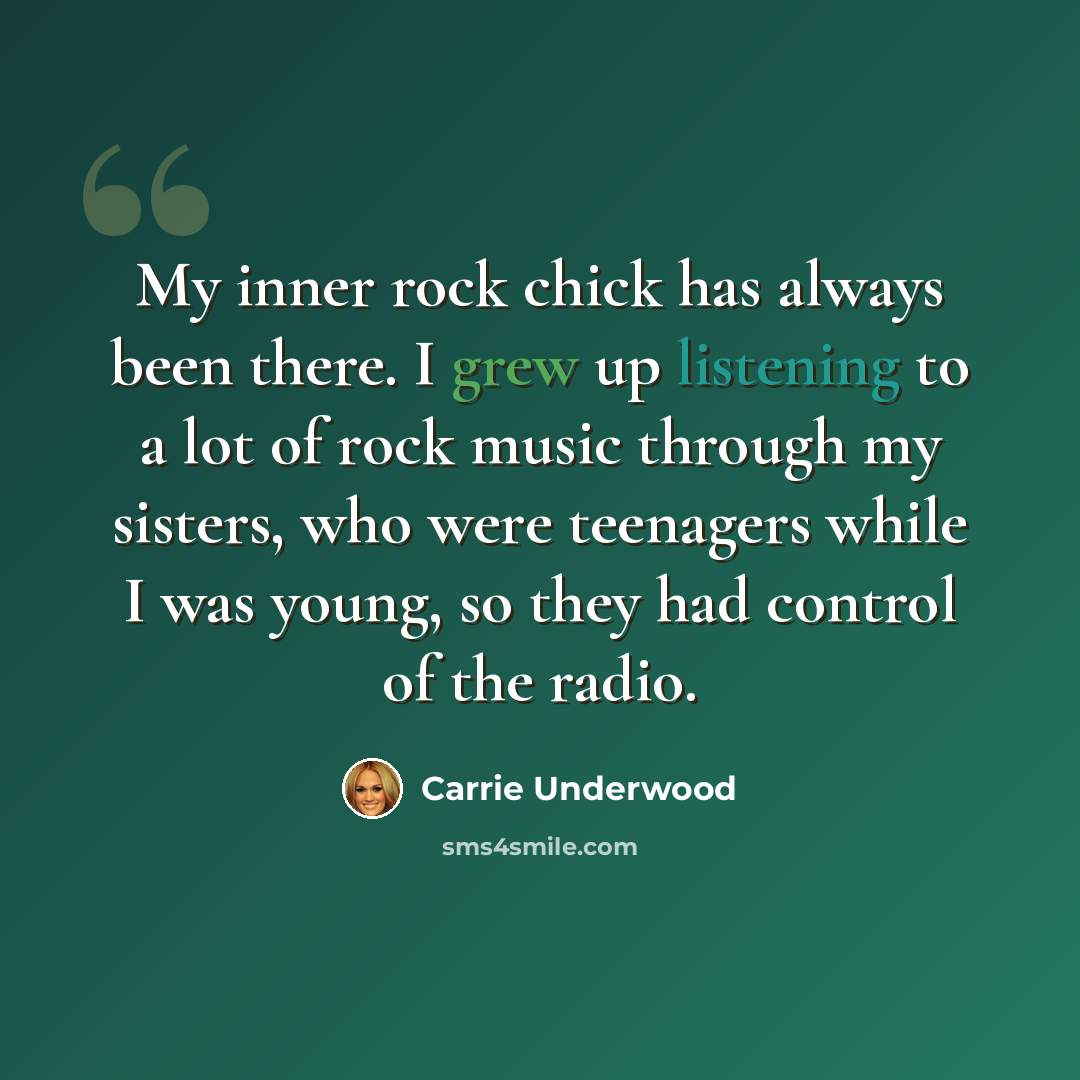 “My inner rock chick has always been there. I grew up listening to a lot of rock music through my sisters, who were teenagers while I was young, so they had control of the radio.” quote by Carrie Underwood
