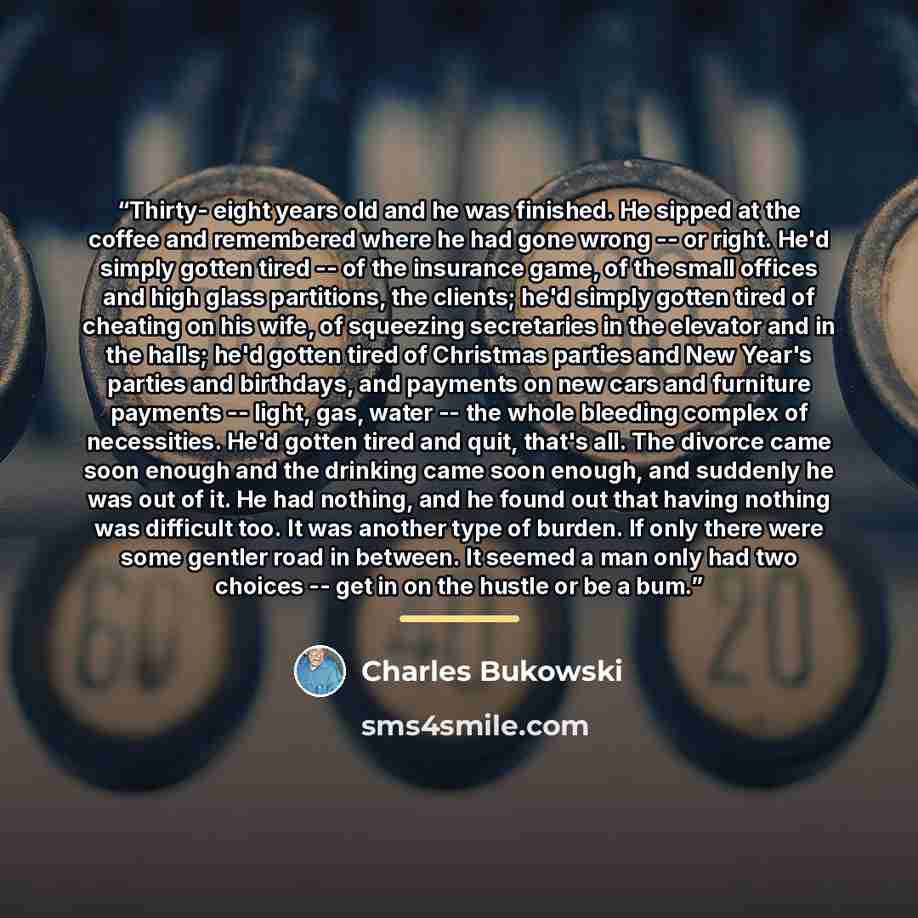 “Thirty- eight years old and he was finished. He sipped at the coffee and remembered where he had gone wrong -- or right. He'd simply gotten tired -- of the insurance game, of the small offices and high glass partitions, the clients; he'd simply gotten tired of cheating on his wife, of squeezing…” quote by Charles Bukowski