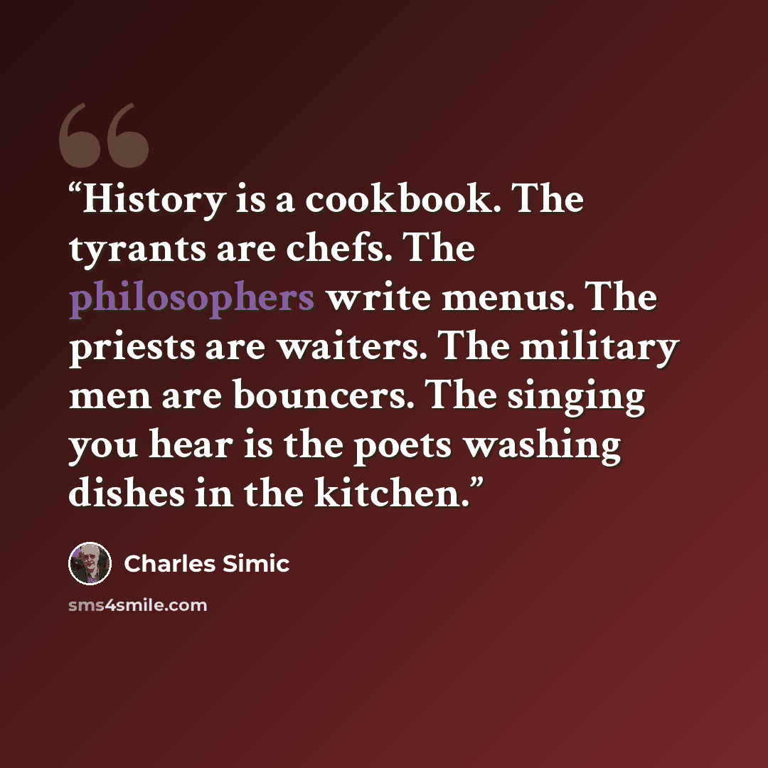 “History is a cookbook. The tyrants are chefs. The philosophers write menus. The priests are waiters. The military men are bouncers. The singing you hear is the poets washing dishes in the kitchen.” quote by Charles Simic