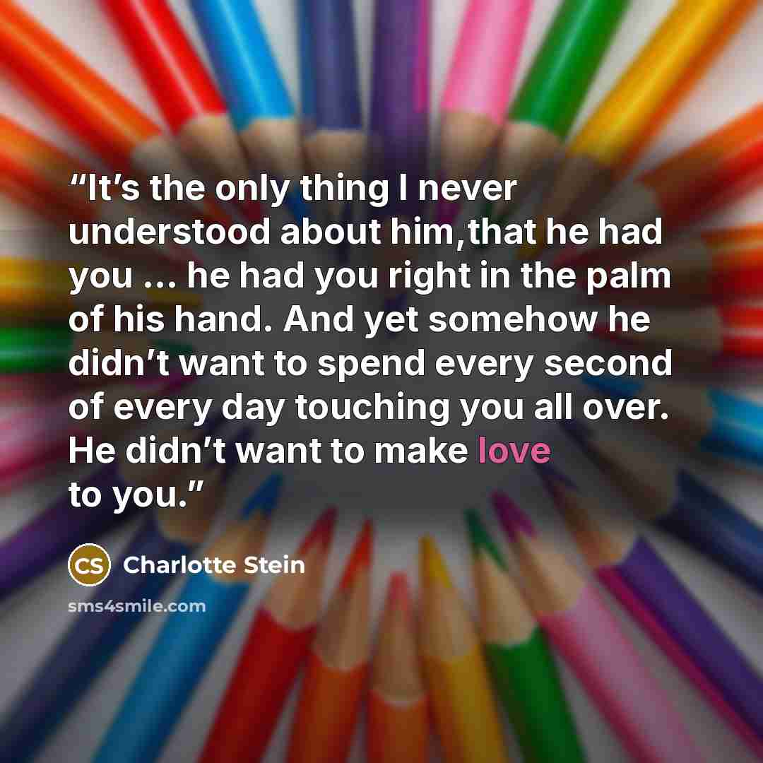 “It’s the only thing I never understood about him,that he had you … he had you right in the palm of his hand. And yet somehow he didn’t want to spend every second of every day touching you all over. He didn’t want to make love to you.” quote by Charlotte Stein