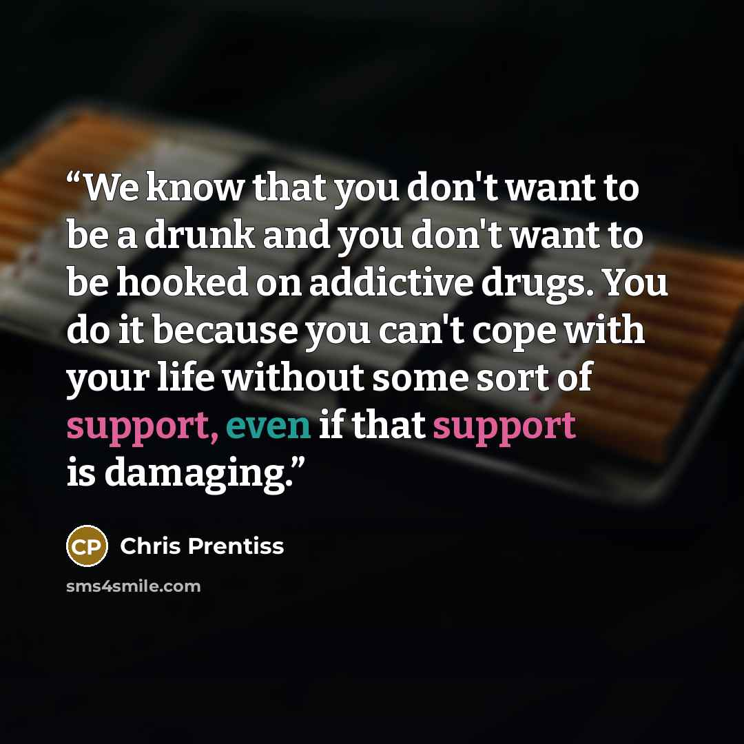 “We know that you don't want to be a drunk and you don't want to be hooked on addictive drugs. You do it because you can't cope with your life without some sort of support, even if that support is damaging.” quote by Chris Prentiss