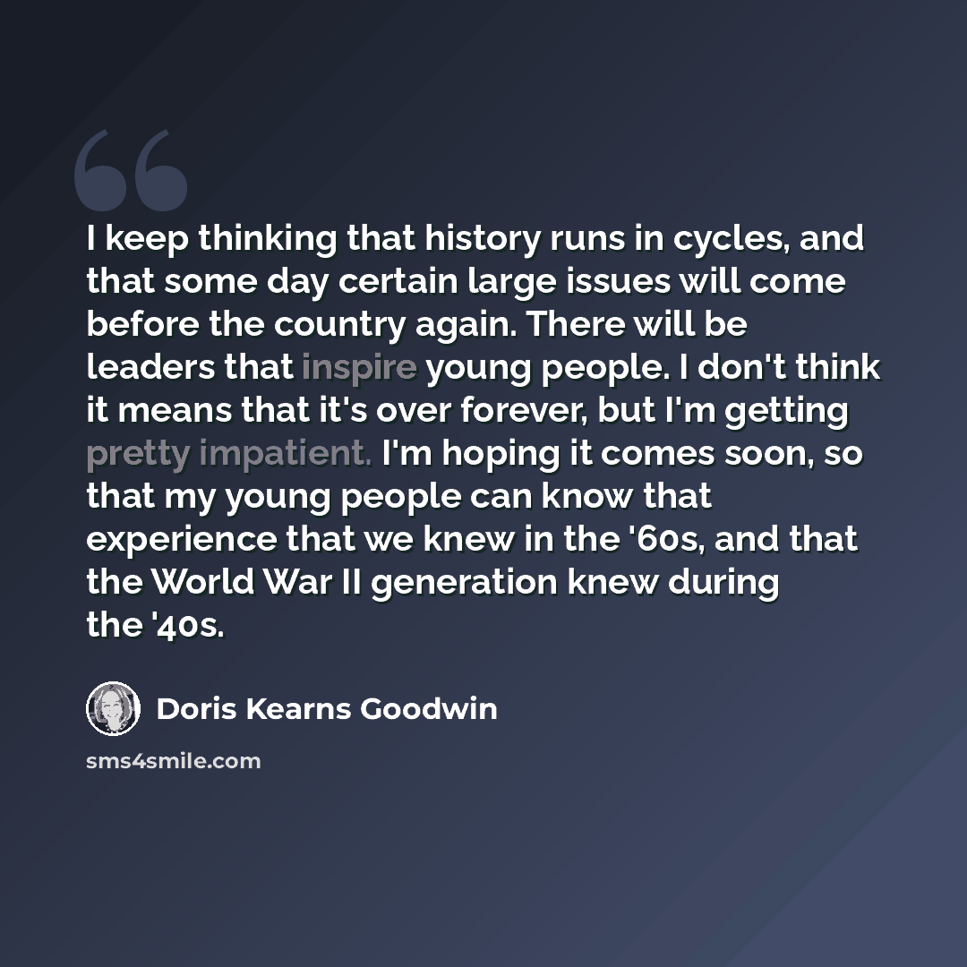 “I keep thinking that history runs in cycles, and that some day certain large issues will come before the country again. There will be leaders that inspire young people. I don't think it means that it's over forever, but I'm getting pretty impatient. I'm hoping it comes soon, so that my young…” quote by Doris Kearns Goodwin