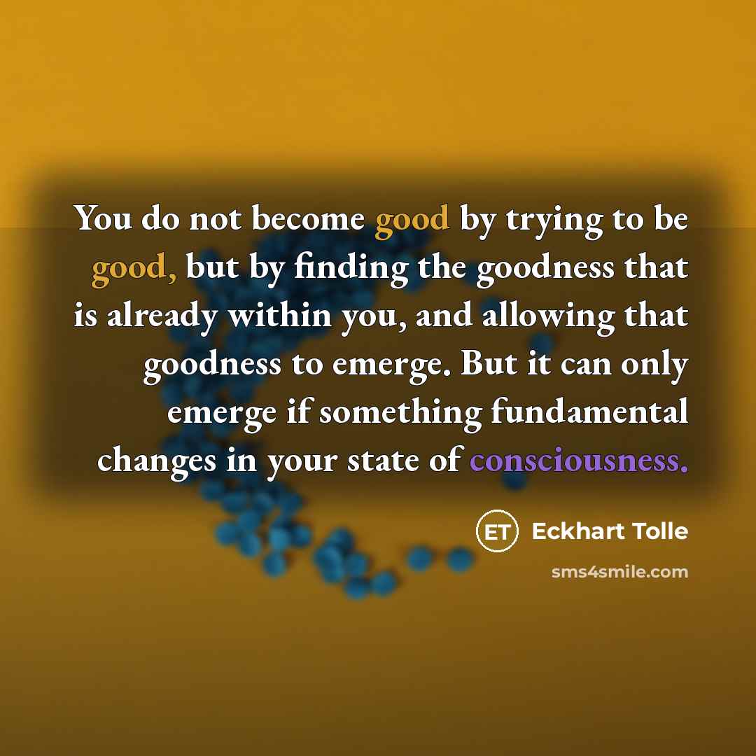 “You do not become good by trying to be good, but by finding the goodness that is already within you, and allowing that goodness to emerge. But it can only emerge if something fundamental changes in your state of consciousness.” quote by Eckhart Tolle