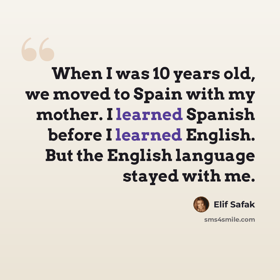 “When I was 10 years old, we moved to Spain with my mother. I learned Spanish before I learned English. But the English language stayed with me.” quote by Elif Safak