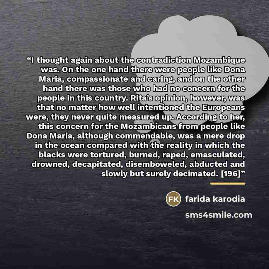 “I thought again about the contradiction Mozambique was. On the one hand there were people like Dona Maria, compassionate and caring, and on the other hand there was those who had no concern for the people in this country. Rita’s opinion, however, was that no matter how well intentioned the…” quote by Farida Karodia