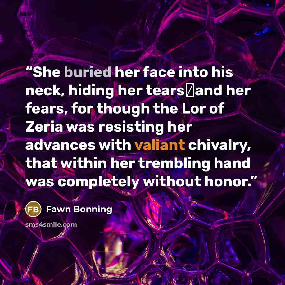 “She buried her face into his neck, hiding her tears―and her fears, for though the Lor of Zeria was resisting her advances with valiant chivalry, that within her trembling hand was completely without honor.” quote by Fawn Bonning