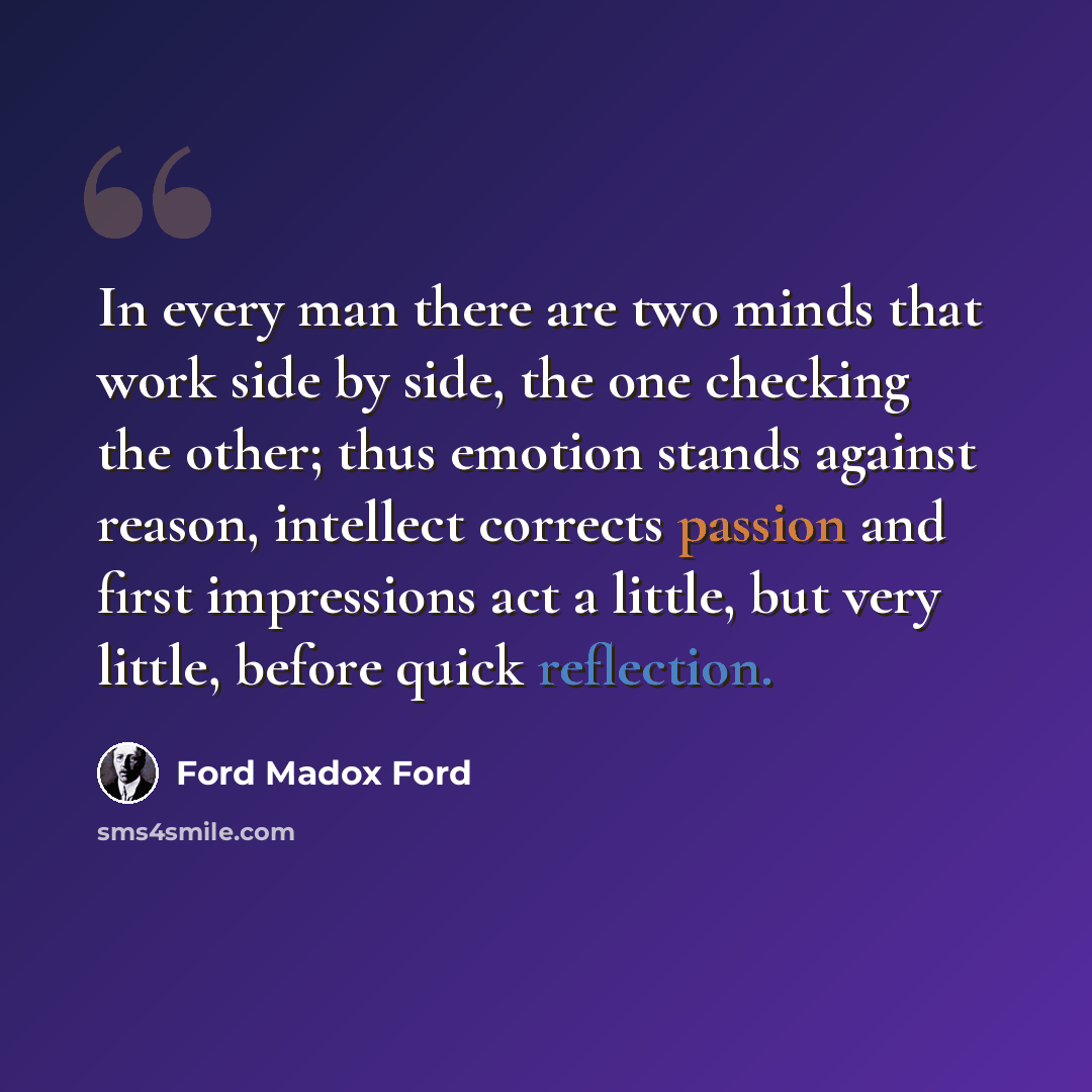 “In every man there are two minds that work side by side, the one checking the other; thus emotion stands against reason, intellect corrects passion and first impressions act a little, but very little, before quick reflection.” quote by Ford Madox Ford