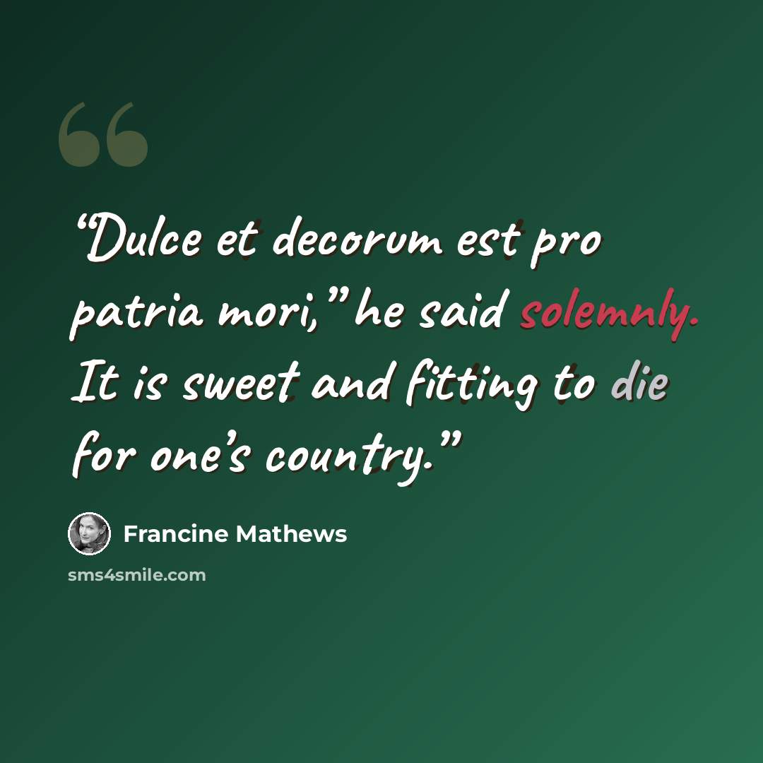 “Dulce et decorum est pro patria mori,” he said solemnly. It is sweet and fitting to die for one’s country.” quote by Francine Mathews
