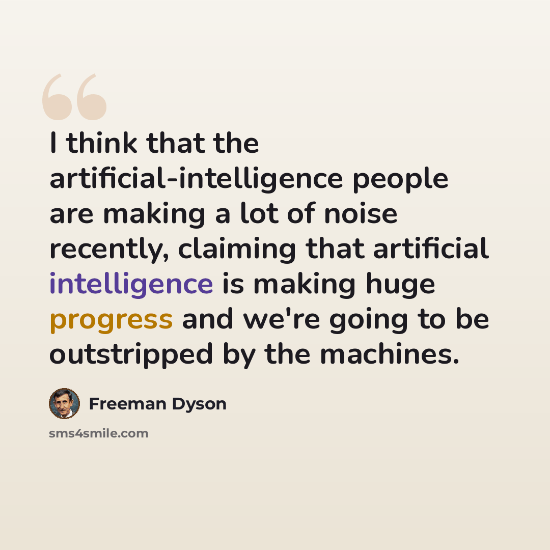 “I think that the artificial-intelligence people are making a lot of noise recently, claiming that artificial intelligence is making huge progress and we're going to be outstripped by the machines.” quote by Freeman Dyson