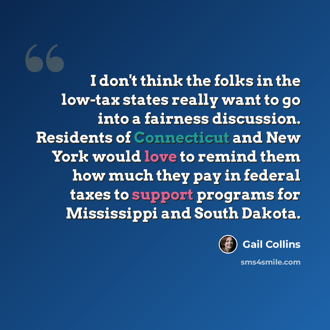 “I don't think the folks in the low-tax states really want to go into a fairness discussion. Residents of Connecticut and New York would love to remind them how much they pay in federal taxes to support programs for Mississippi and South Dakota.” quote by Gail Collins