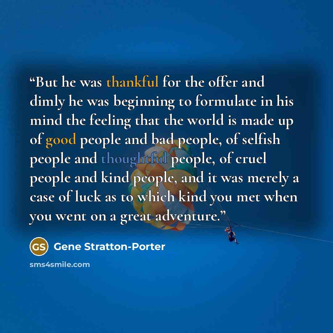 “But he was thankful for the offer and dimly he was beginning to formulate in his mind the feeling that the world is made up of good people and bad people, of selfish people and thoughtful people, of cruel people and kind people, and it was merely a case of luck as to which kind you met when you…” quote by Gene Stratton-Porter