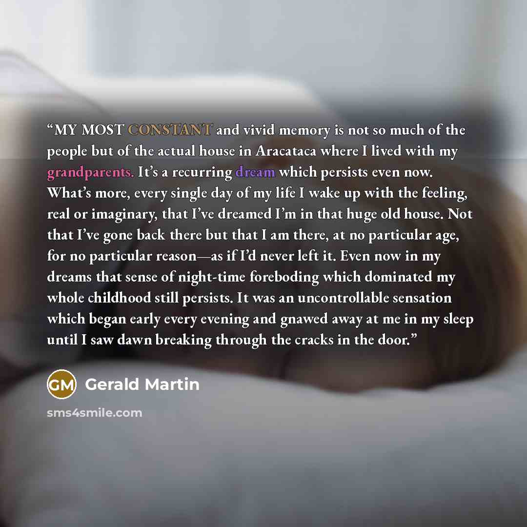 “MY MOST CONSTANT and vivid memory is not so much of the people but of the actual house in Aracataca where I lived with my grandparents. It’s a recurring dream which persists even now. What’s more, every single day of my life I wake up with the feeling, real or imaginary, that I’ve dreamed I’m in…” quote by Gerald Martin
