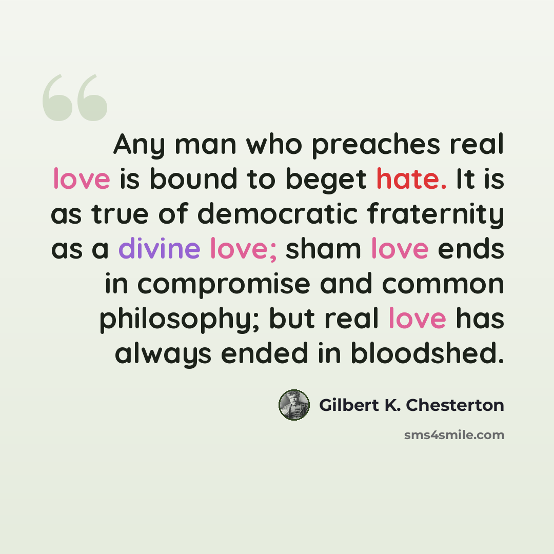 “Any man who preaches real love is bound to beget hate. It is as true of democratic fraternity as a divine love; sham love ends in compromise and common philosophy; but real love has always ended in bloodshed.” quote by Gilbert K. Chesterton