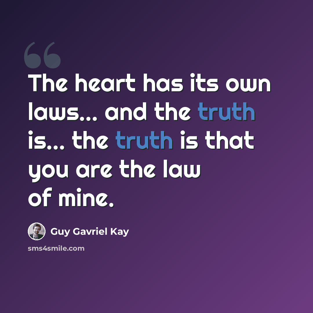 “The heart has its own laws... and the truth is... the truth is that you are the law of mine.” quote by Guy Gavriel Kay