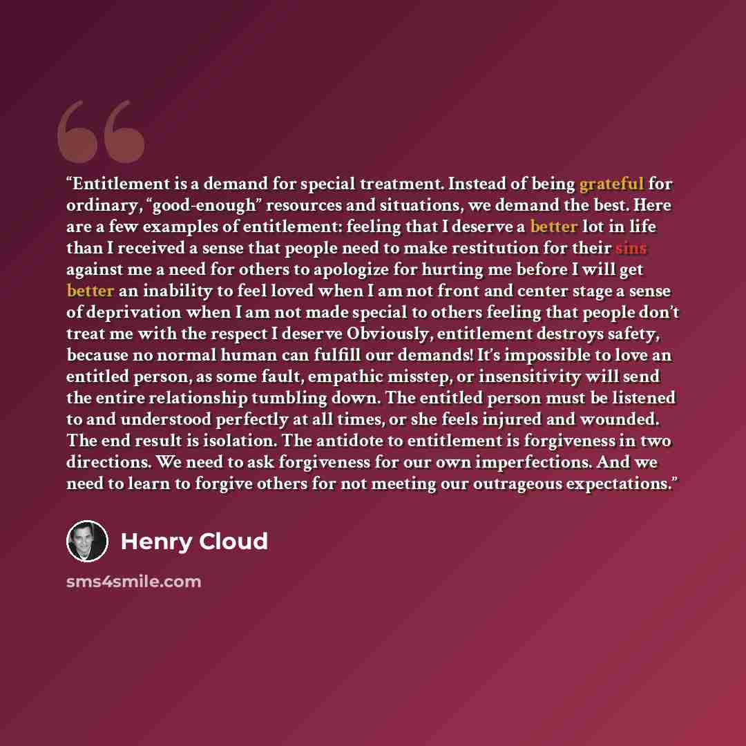 “Entitlement is a demand for special treatment. Instead of being grateful for ordinary, “good-enough” resources and situations, we demand the best. Here are a few examples of entitlement: feeling that I deserve a better lot in life than I received a sense that people need to make restitution for…” quote by Henry Cloud