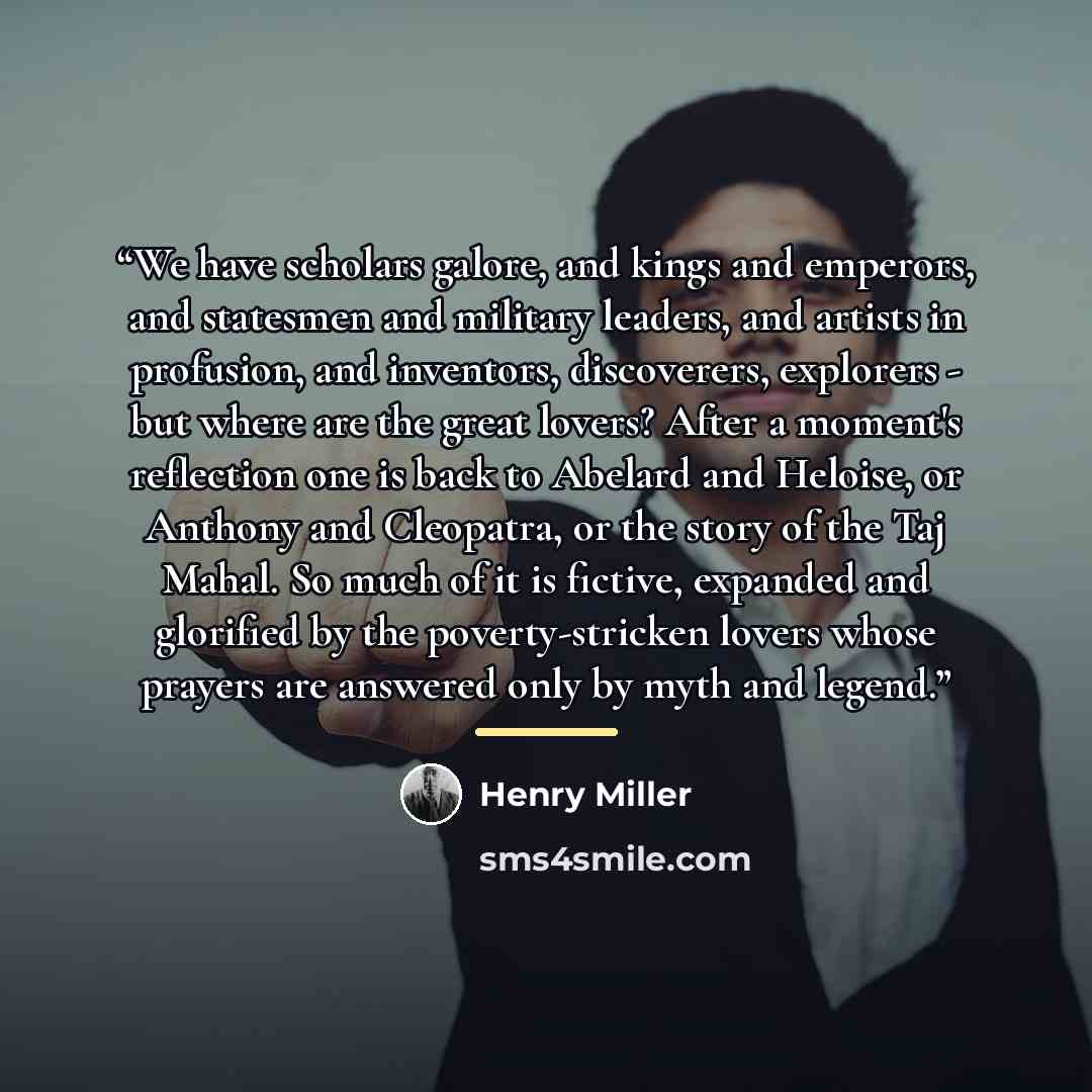 “We have scholars galore, and kings and emperors, and statesmen and military leaders, and artists in profusion, and inventors, discoverers, explorers - but where are the great lovers? After a moment's reflection one is back to Abelard and Heloise, or Anthony and Cleopatra, or the story of the Taj…” quote by Henry Miller